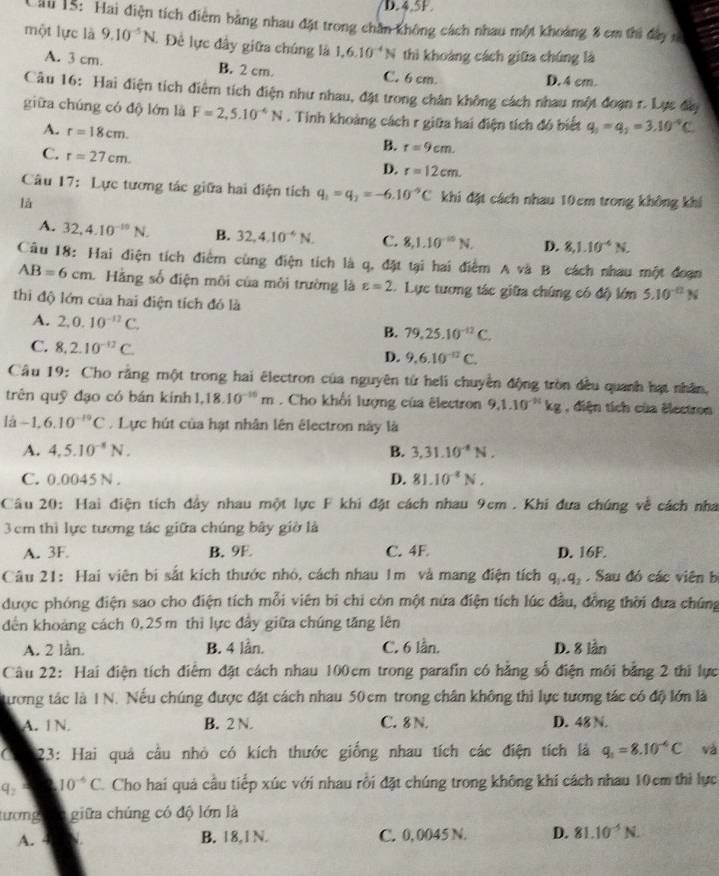 4.5F.
Cii 15: Hai điện tích điểm bằng nhau đặt trong chân không cách nhau một khoảng 8 cm thi đây m
một lực là 9.10^(-5)N. Để lực đây giữa chúng là 1,6.10^(-4)N thì khoảng cách giữa chúng là
A. 3 cm. B. 2 cm. C. 6 cm.
D. 4 cm.
Câu 16: Hai điện tích điểm tích điện như nhau, đặt trong chân không cách nhau một đoạn r. Lực đây
giữa chúng có độ lớn là F=2,5.10^(-4)N. Tinh khoảng cách r giữa hai điện tích đó biết q_1=q_2=3.10^(-4)C
A. r=18cm.
C. r=27cm.
B. r=9cm.
D. r=12cm.
Câu 17: Lực tương tác giữa hai điện tích q_1=q_2=-6.10^(-9)C khi đặt cách nhau 10cm trong không khí
là
A. 32,4.10^(-10)N. B. 32,4.10^(-4)N. C. 8,1.10^(-10)N. D. 8,1.10^(-6)N.
Câu 18: Hai điện tích điểm cùng điện tích là q, đặt tại hai điểm A và B cách nhau một đoạn
AB=6cm. Hằng số điện môi của môi trường là varepsilon =2 Lực tương tác giữa chúng có độ lớn 5.10^(-0)N
thi độ lớn của hai điện tích đó là
A. 2,0.10^(-12)C. B. 79.25.10^(-12)C.
C. 8,2.10^(-12)C.
D. 9.6.10^(-12)C.
Câu 19: Cho rằng một trong hai êlectron của nguyên từ heli chuyền động tròn đều quanh hạt nhân,
trên quỹ đạo có bán kính 1,18.10^(-10)m. Cho khổi lượng của êlectron 9,1.10^(-11)kg , diện tích của électron
lhat a-1,6.10^(-19)C. Lực hút của hạt nhân lên êlectron này là
A. 4,5.10^(-8)N. B. 3,31.10^(-8)N.
C. 0.0045 N . D. 81.10^(-2)N.
Câu 20: Hai điện tích đây nhau một lực F khi đặt cách nhau 9cm . Khi đưa chúng về cách nha
3 cm thì lực tương tác giữa chúng bây giờ là
A. 3F. B. 9E C. 4F D. 16F.
Câu 21: Hai viên bị sắt kích thước nhỏ, cách nhau 1m và mang điện tích q_1· q_2.  Sau đó các viên bị
được phóng điện sao cho điện tích mỗi viên bi chi còn một nửa điện tích lúc đầu, đồng thời đưa chúng
dến khoảng cách 0,25m thi lực đầy giữa chúng tăng lên
A. 2 lần. B. 4 lần. C. 6 lần. D. 8 lần
Câu 22: Hai điện tích điểm đặt cách nhau 100cm trong parafin có hằng số điện môi bằng 2 thi lực
ương tác là 1 N. Nếu chúng được đặt cách nhau 50cm trong chân không thi lực tương tác có độ lớn là
A. IN. B. 2 N. C. 8 N. D. 48 N.
C  23: Hai quả cầu nhỏ có kích thước giống nhau tích các điện tích là q_1=8.10^(-4)C và
q_2 10^(-6)C Cho hai quả cầu tiếp xúc với nhau rồi đặt chúng trong không khí cách nhau 10cm thì lực
tượng giữa chúng có độ lớn là
A. 4 B. 18,1N. C. 0, 0045 N. D. 81.10^(-5)N.