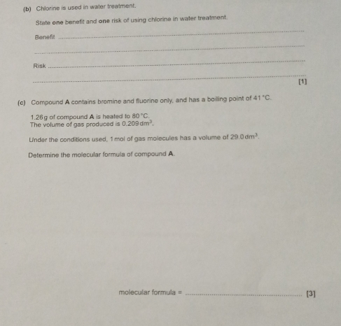 Chlorine is used in water treatment. 
State one benefit and one risk of using chlorine in water treatment. 
Beneft 
_ 
_ 
Risk 
_ 
_ 
[1] 
(c) Compound A contains bromine and fluorine only, and has a boiling point of 41°C.
1.26 g of compound A is heated to 80°C. 
The volume of gas produced is 0.209dm^3. 
Under the conditions used, 1 mol of gas molecules has a volume of 29.0dm^3. 
Determine the molecular formula of compound A. 
molecular formula = _[3]