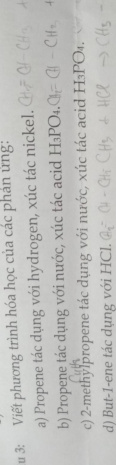 3: Viết phương trình hóa học của các phản ứng: 
a) Propene tác dụng với hydrogen, xúc tác nickel. 
b) Propene tác dụng với nước, xúc tác acid H₃PO₄. 
c) 2 -methylpropene tác dụng với nước, xúc tác acid H₃PO₄. 
d) But -1 -ene tác dụng với HCl.