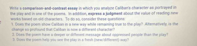 Write a comparison-and-contrast essay in which you analyze Caliban's character as portrayed in 
the play and in one of the poems. In addition, express a judgment about the value of reading new 
works based on old characters. To do so, consider these questions: 
1. Does the poem show Caliban in a new way while remaining true to the play? Alternatively, is the 
change so profound that Caliban is now a different character? 
2. Does the poem have a deeper or different message about oppressed people than the play? 
3. Does the poem help you see the play in a fresh (new/different) way?