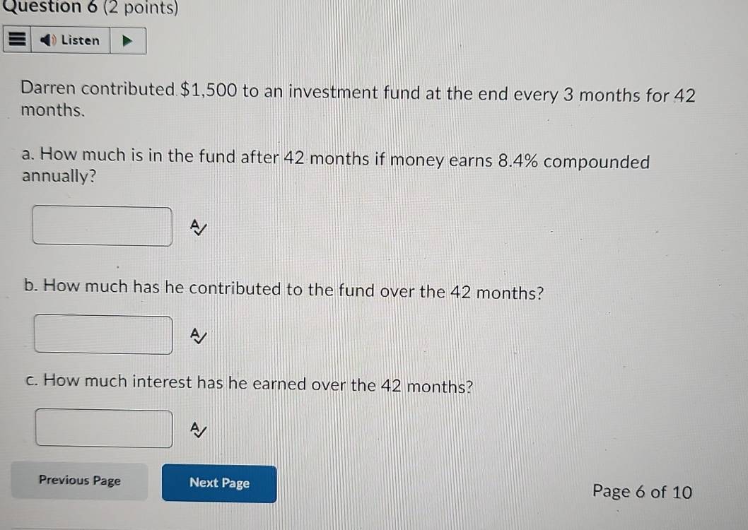 Listen 
Darren contributed $1,500 to an investment fund at the end every 3 months for 42
months. 
a. How much is in the fund after 42 months if money earns 8.4% compounded 
annually? 
b. How much has he contributed to the fund over the 42 months? 
c. How much interest has he earned over the 42 months? 
A 
Previous Page Next Page Page 6 of 10