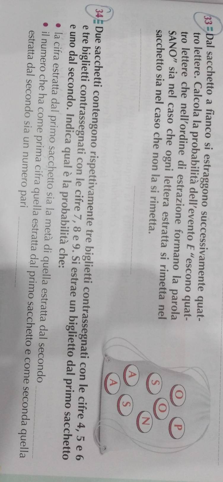 Dal sacchetto a fianco si estraggono successivamente quat- 
tro lettere. Calcola la probabilità dell’evento E “escono quat- 
tro lettere che nell'ordine di estrazione formano la parola 
SANO" sia nel caso che ogni lettera estratta si rimetta nel 
sacchetto sia nel caso che non la si rimetta. 
_ 
_ 
34- Due sacchetti contengono rispettivamente tre biglietti contrassegnati con le cifre 4, 5 e 6
e tre biglietti contrassegnati con le cifre 7, 8 e 9. Si estrae un biglietto dal primo sacchetto 
e uno dal secondo. Indica qual è la probabilità che: 
la cifra estratta dal primo sacchetto sia la metà di quella estratta dal secondo 
il numero che ha come prima cifra quella estratta dal primo sacchetto e come seconda quella 
estratta dal secondo sia un numero pari_