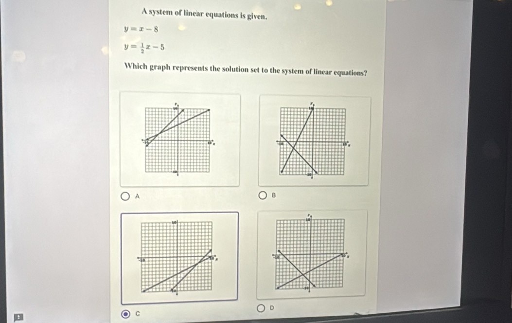 A system of linear equations is given.
y=x-8
y= 1/2 x-5
Which graph represents the solution set to the system of linear equations?
A
B
D
C