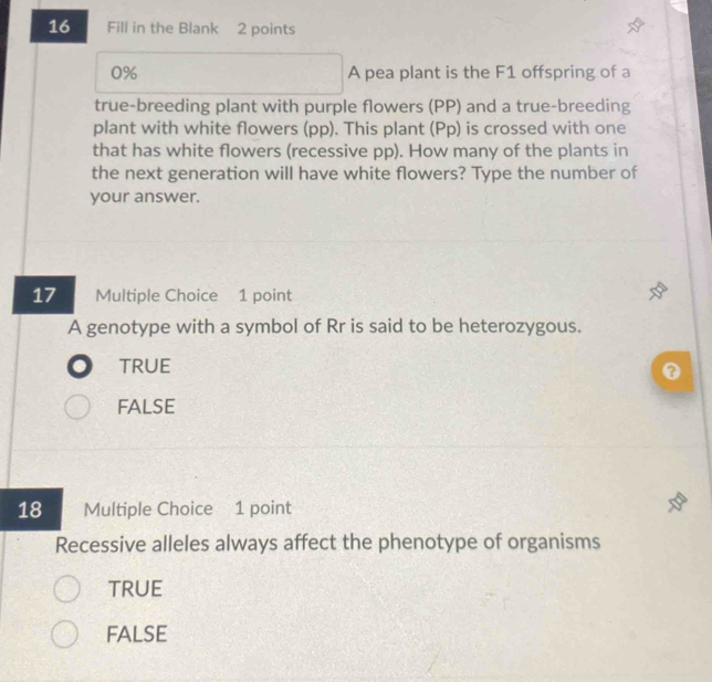 Fill in the Blank 2 points
0% A pea plant is the F1 offspring of a
true-breeding plant with purple flowers (PP) and a true-breeding
plant with white flowers (pp). This plant (Pp) is crossed with one
that has white flowers (recessive pp). How many of the plants in
the next generation will have white flowers? Type the number of
your answer.
17 Multiple Choice 1 point
A genotype with a symbol of Rr is said to be heterozygous.
TRUE
0
FALSE
18 Multiple Choice 1 point
Recessive alleles always affect the phenotype of organisms
TRUE
false