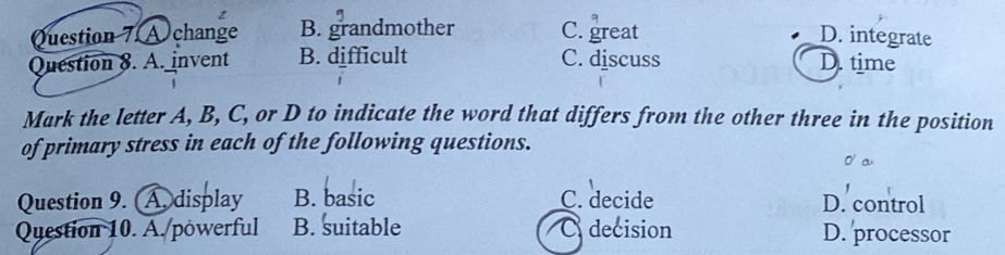 A change B. grandmother C. great D. integrate
Question 8. A. invent B. difficult C. discuss D. time
Mark the letter A, B, C, or D to indicate the word that differs from the other three in the position
of primary stress in each of the following questions.
Question 9. Adisplay B. basic C. decide D. control
Question 10. A./powerful B. suitable O decision D. processor