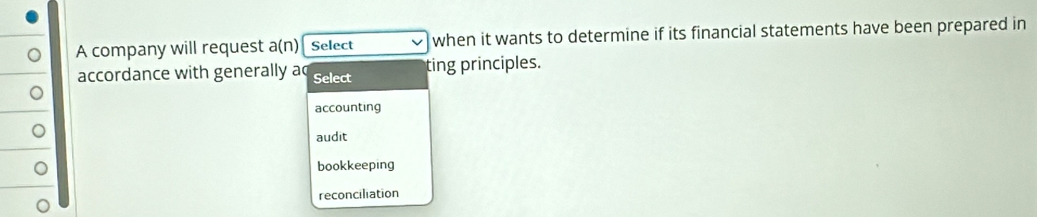 A company will request a(n) Select when it wants to determine if its financial statements have been prepared in
accordance with generally ac Select ting principles.
accounting
audit
bookkeeping
reconciliation