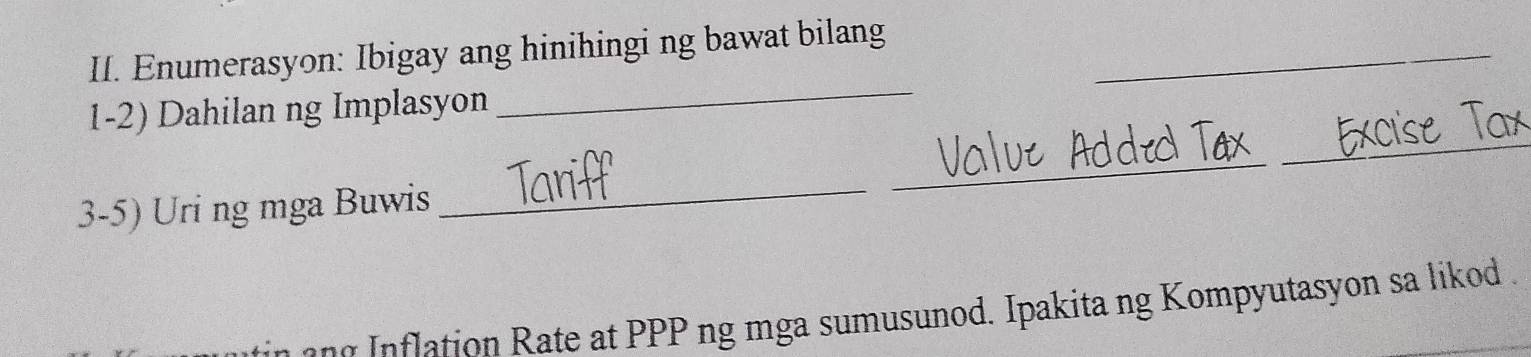 Enumerasyon: Ibigay ang hinihingi ng bawat bilang_ 
_ 
_ 
1-2) Dahilan ng Implasyon 
_ 
3-5) Uri ng mga Buwis 
_ 
f tio ate at PP ng mga sumusunod. Ipakita ng Kompyutasyon sa likod