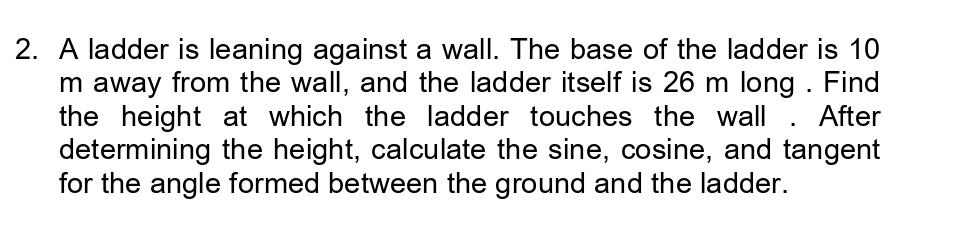 A ladder is leaning against a wall. The base of the ladder is 10
m away from the wall, and the ladder itself is 26 m long . Find 
the height at which the ladder touches the wall . After 
determining the height, calculate the sine, cosine, and tangent 
for the angle formed between the ground and the ladder.