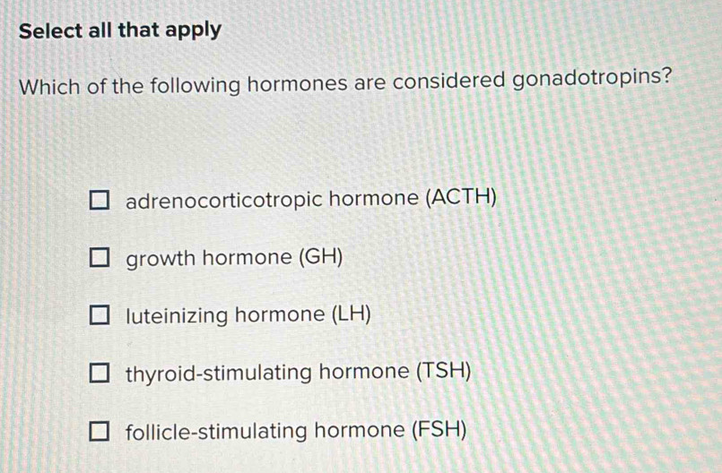 Select all that apply
Which of the following hormones are considered gonadotropins?
adrenocorticotropic hormone (ACTH)
growth hormone (GH)
luteinizing hormone (LH)
thyroid-stimulating hormone (TSH)
follicle-stimulating hormone (FSH)