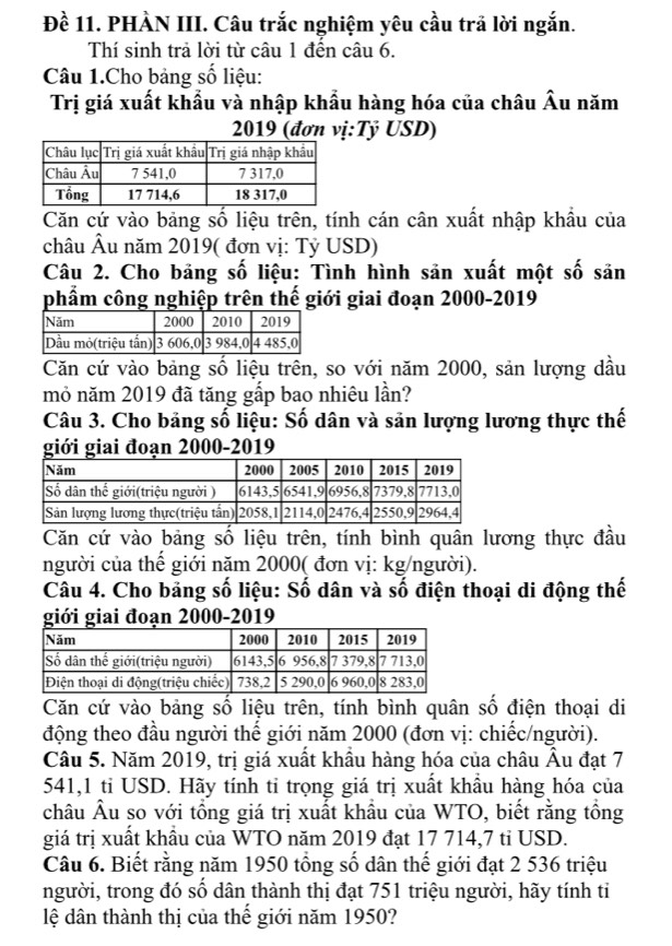 Đề 11. PHÀN III. Câu trắc nghiệm yêu cầu trả lời ngắn.
Thí sinh trả lời từ câu 1 đến câu 6.
Câu 1.Cho bảng số liệu:
Trị giá xuất khẩu và nhập khẩu hàng hóa của châu widehat A lu năm
2019 (đơn vị:Tỷ USD)
Căn cứ vào bảng số liệu trên, tính cán cân xuất nhập khẩu của
châu Âu năm 2019( đơn vị: Tỷ USD)
Câu 2. Cho bảng số liệu: Tình hình sản xuất một số sản
phẩm công nghiệp trên thế giới giai đoạn 2000-2019
Căn cứ vào bảng số liệu trên, so với năm 2000, sản lượng dầu
mỏ năm 2019 đã tăng gấp bao nhiêu lần?
Câu 3. Cho bảng số liệu: Số dân và sản lượng lương thực thế
giới giai đoạn 2000-2019
Căn cứ vào bảng số liệu trên, tính bình quân lương thực đầu
người của thể giới năm 2000( đơn vị: kg/người).
Câu 4. Cho bảng số liệu: Số dân và số điện thoại di động thế
giới giai đoạn 2000-2019
Căn cứ vào bảng số liệu trên, tính bình quân số điện thoại di
động theo đầu người thế giới năm 2000 (đơn vị: chiếc/người).
Câu 5. Năm 2019, trị giá xuất khẩu hàng hóa của châu Âu đạt 7
541,1 tỉ USD. Hãy tính ti trọng giá trị xuất khẩu hàng hóa của
châu Âu so với tổng giá trị xuất khầu của WTO, biết rằng tồng
giá trị xuất khẩu của WTO năm 2019 đạt 17 714,7 tỉ USD.
Câu 6. Biết rằng năm 1950 tổng số dân thế giới đạt 2 536 triệu
người, trong đó số dân thành thị đạt 751 triệu người, hãy tính ti
lệ dân thành thị của thế giới năm 1950?