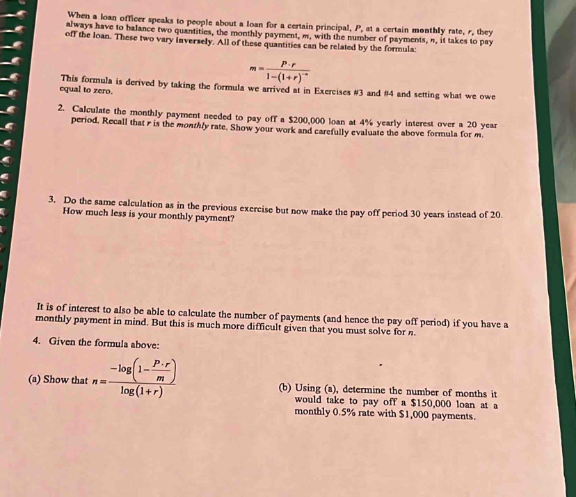 When a loan officer speaks to people about a loan for a certain principal, P, at a certain monthly rate, r, they 
always have to balance two quantities, the monthly payment, m, with the number of payments, n, it takes to pay 
off the loan. These two vary inversely. All of these quantities can be related by the formula:
m=frac P· r1-(1+r)^-n
This formula is derived by taking the formula we arrived at in Exercises #3 and # 4 and setting what we owe 
equal to zero. 
2. Calculate the monthly payment needed to pay off a $200,000 loan at 4% yearly interest over a 20 year
period. Recall that r is the monthly rate. Show your work and carefully evaluate the above formula for m. 
3. Do the same calculation as in the previous exercise but now make the pay off period 30 years instead of 20. 
How much less is your monthly payment? 
It is of interest to also be able to calculate the number of payments (and hence the pay off period) if you have a 
monthly payment in mind. But this is much more difficult given that you must solve for. 
4. Given the formula above: 
(a) Show that n=frac -log (1- P· r/m )log (1+r) (b) Using (a), determine the number of months it 
would take to pay off a $150,000 loan at a 
monthly 0.5% rate with $1,000 payments.