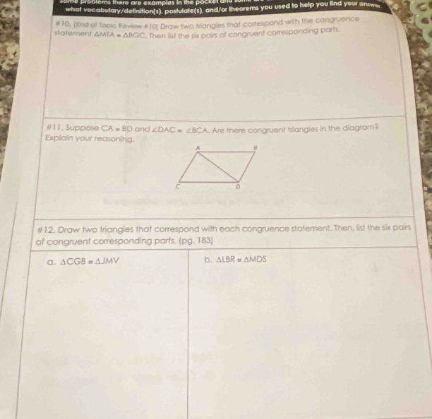 some problems there are examples in the pocker and s 
what vocabulary/definition(s), posfulate(s), and/or theorems you used to help you find your answe 
statement # 10. (End of Topic Review #10) Draw two triangles that correspond with the congruence
△ MTA=△ BGC. Then list the six pairs of congruent corresponding parts. 
#11. Suppose CA=BD and ∠ DAC=∠ BCA Are there congruent triangles in the diagram? 
Explain your reasoning. 
#12. Draw two triangles that correspond with each congruence statement. Then, list the six pairs 
of congruent corresponding parts. (pg. 183) 
a. △ CGB≌ △ JMV b. △ LBR=△ MDS