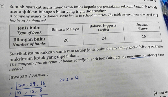 Sebuah syarikat ingin menderma buku kepada perpustakaan sekolah. Jadual di bawah 
menunjukkan bilangan buku yang ingin didermakan. 
A company wants to donate some books to school libraries. The table below shows the number of 
Syarikat itu masukkan sama rata setiap jenis buk 
maksimum kotak yang diperlukan. 
The company put all types of books equally in each box. Calculate the maximum number of boxes 
needed. 
Jawapan / Answer : 
[4 marka