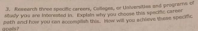 Research three specific careers, Colleges, or Universities and programs of 
study you are interested in. Explain why you choose this specific career 
path and how you can accomplish this. How will you achieve these specific 
qoals?