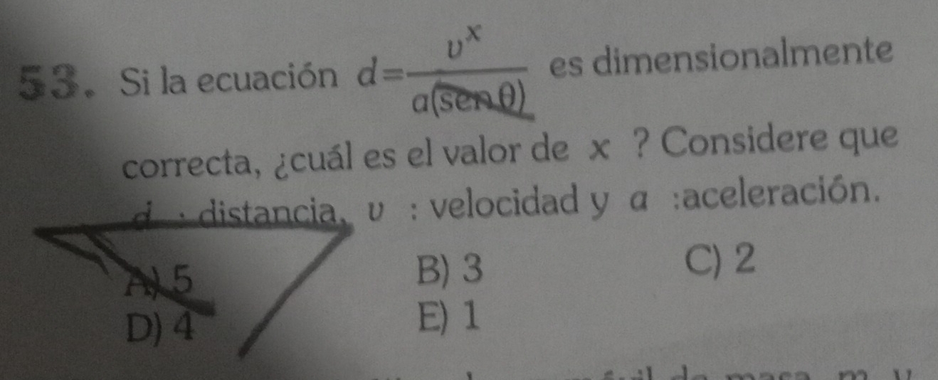 Si la ecuación d= upsilon^x/a(senθ ,θ )  es dimensionalmente
correcta, ¿cuál es el valor de x ? Considere que
d : distancia, υ : velocidad y α :aceleración.
B) 3 C) 2
E) 1