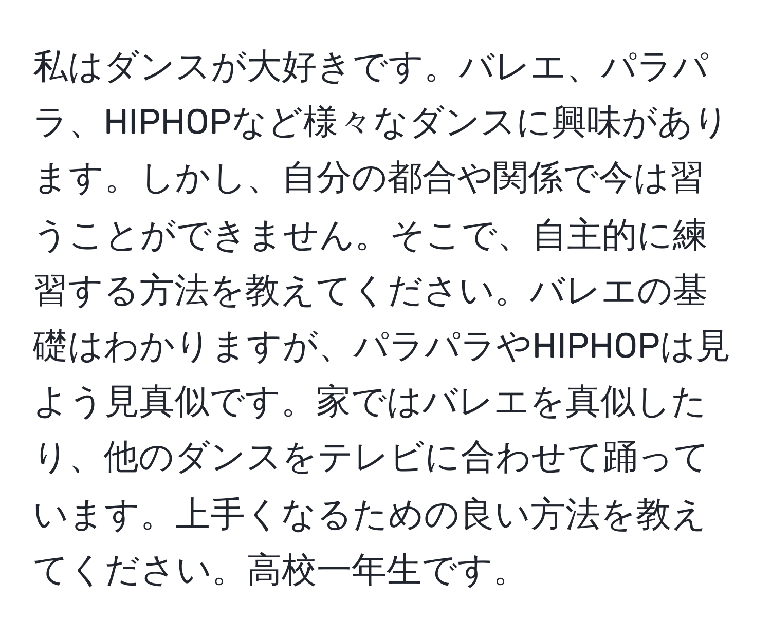 私はダンスが大好きです。バレエ、パラパラ、HIPHOPなど様々なダンスに興味があります。しかし、自分の都合や関係で今は習うことができません。そこで、自主的に練習する方法を教えてください。バレエの基礎はわかりますが、パラパラやHIPHOPは見よう見真似です。家ではバレエを真似したり、他のダンスをテレビに合わせて踊っています。上手くなるための良い方法を教えてください。高校一年生です。