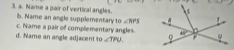 Name a pair of vertical angles.
b. Name an angle supplementary to ∠ RPS
c. Name a pair of complementary angles.
d. Name an angle adjacent to ∠ TPU.