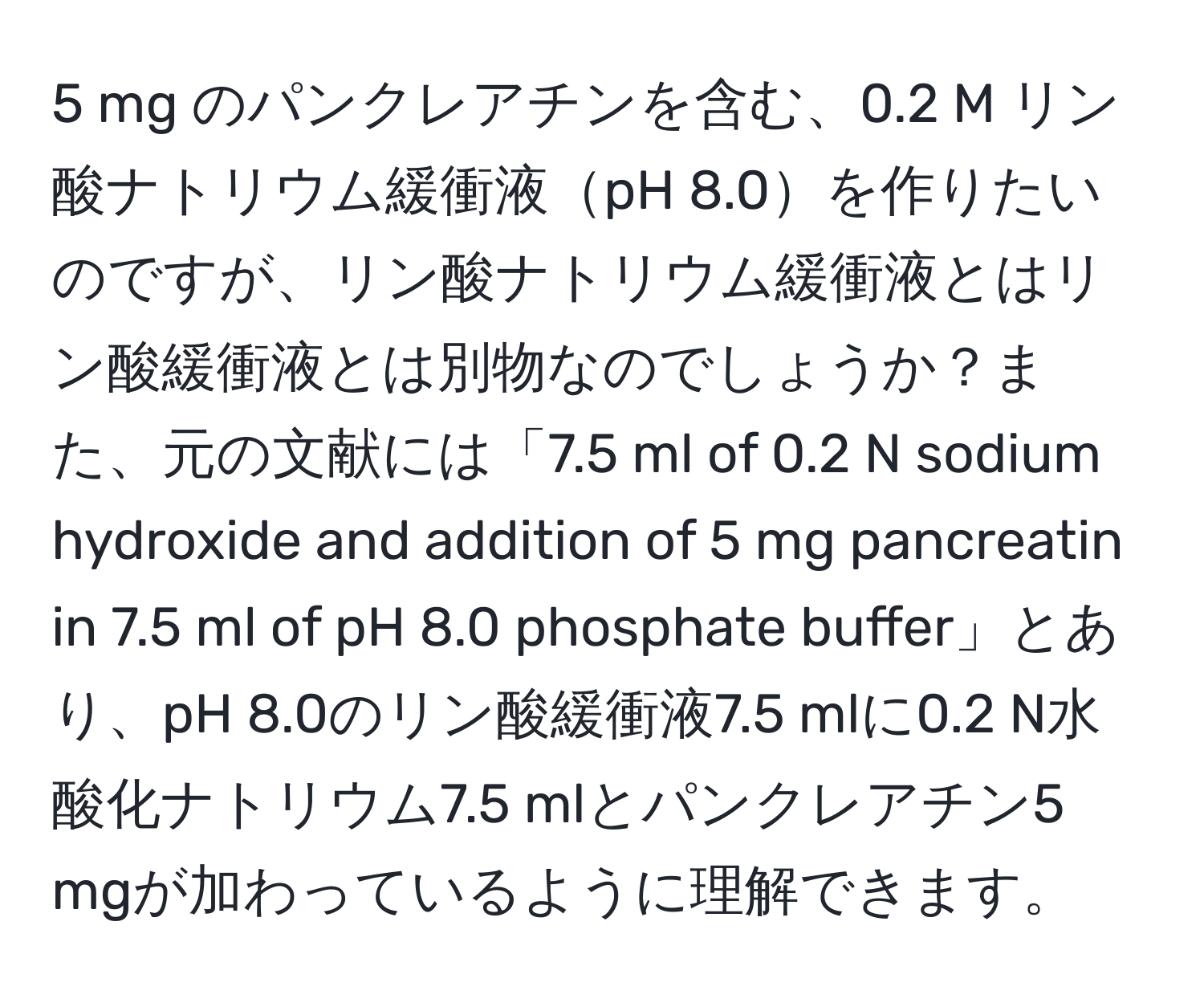 mg のパンクレアチンを含む、0.2 M リン酸ナトリウム緩衝液pH 8.0を作りたいのですが、リン酸ナトリウム緩衝液とはリン酸緩衝液とは別物なのでしょうか？また、元の文献には「7.5 ml of 0.2 N sodium hydroxide and addition of 5 mg pancreatin in 7.5 ml of pH 8.0 phosphate buffer」とあり、pH 8.0のリン酸緩衝液7.5 mlに0.2 N水酸化ナトリウム7.5 mlとパンクレアチン5 mgが加わっているように理解できます。