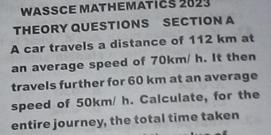 WASSCE MATHEMATICS 2023 
THEORY QUESTIONS SECTION A 
A car travels a distance of 112 km at 
an average speed of 70km/ h. It then 
travels further for 60 km at an average 
speed of 50km/ h. Calculate, for the 
entire journey, the total time taken