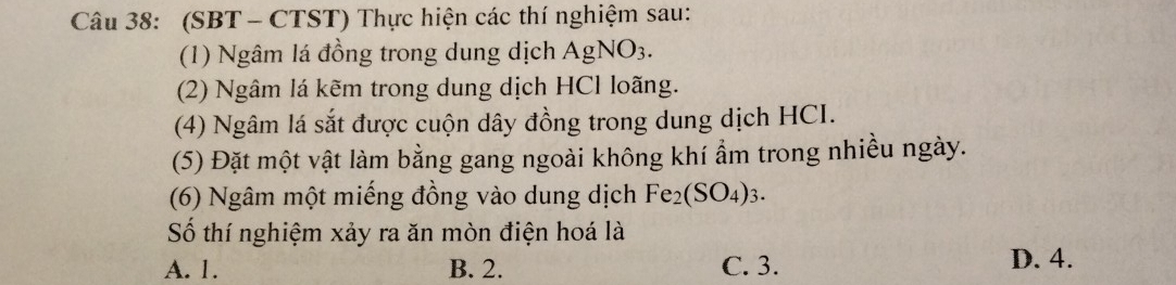 (SBT - CTST) Thực hiện các thí nghiệm sau:
(1) Ngâm lá đồng trong dung dịch Agl NO_3. 
(2) Ngâm lá kẽm trong dung dịch HCl loãng.
(4) Ngâm lá sắt được cuộn dây đồng trong dung dịch HCI.
(5) Đặt một vật làm bằng gang ngoài không khí ẩm trong nhiều ngày.
(6) Ngâm một miếng đồng vào dung dịch Fe_2(SO_4)_3. 
Số thí nghiệm xảy ra ăn mòn điện hoá là
A. 1. B. 2. C. 3. D. 4.