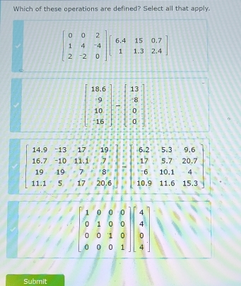 Which of these operations are defined? Select all that apply.
beginbmatrix 0&0&2 1&4&-4 2&-2&0endbmatrix beginbmatrix 6.4&15&0.7 1&1.3&2.4endbmatrix
beginbmatrix 18.6 9 10 15endbmatrix -beginbmatrix 13 8 0 0endbmatrix
beginbmatrix 1&9&9&0 0&1&0&0 0&0&1&0 0&0&0&1endbmatrix beginbmatrix 4 4 0 4endbmatrix
Submit