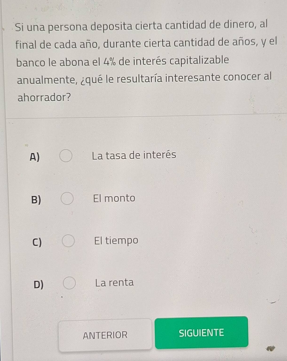 Si una persona deposita cierta cantidad de dinero, al
final de cada año, durante cierta cantidad de años, y el
banco le abona el 4% de interés capitalizable
anualmente, ¿qué le resultaría interesante conocer al
ahorrador?
A) La tasa de interés
B) El monto
C) El tiempo
D) La renta
ANTERIOR SIGUIENTE