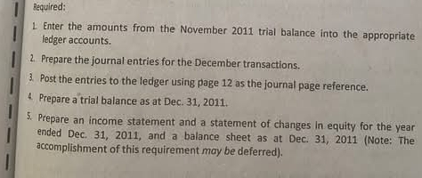 Required: 
1. Enter the amounts from the November 2011 trial balance into the appropriate 
ledger accounts. 
2. Prepare the journal entries for the December transactions. 
3. Post the entries to the ledger using page 12 as the journal page reference. 
4 Prepare a trial balance as at Dec. 31, 2011. 
5. Prepare an income statement and a statement of changes in equity for the year
ended Dec. 31, 2011, and a balance sheet as at Dec. 31, 2011 (Note: The 
accomplishment of this requirement may be deferred).