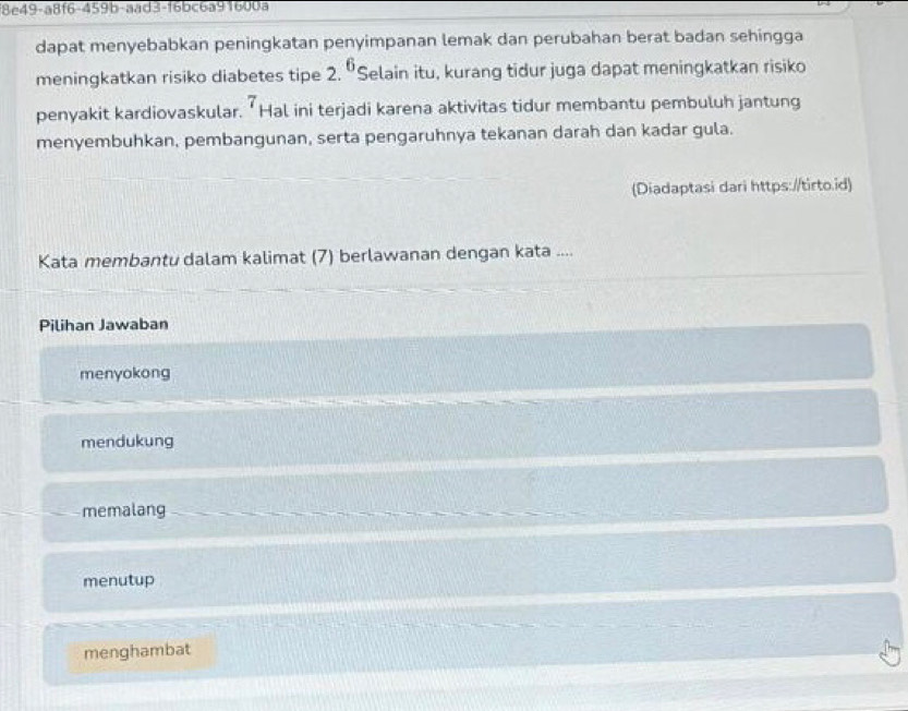 18c49-a8f6-459b-aad3-f6bc6a91600a
dapat menyebabkan peningkatan penyimpanan lemak dan perubahan berat badan sehingga
meningkatkan risiko diabetes tipe 2. 6 'Selain itu, kurang tidur juga dapat meningkatkan risiko
7
penyakit kardiovaskular. ‘ Hal ini terjadi karena aktivitas tidur membantu pembuluh jantung
menyembuhkan, pembangunan, serta pengaruhnya tekanan darah dan kadar gula.
(Diadaptasi dari https://tirto.id)
Kata membantu dalam kalimat (7) berlawanan dengan kata ....
Pilihan Jawaban
menyokong
mendukung
memalang
menutup
menghambat