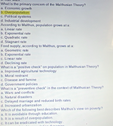 What is the primary concem of the Malthusian Theory?
a. Economic growth
b. Overpopulation
c. Political systems
d. Industrial development
According to Malthus, population grows at a:
a. Linear rate
b. Exponential rate
c. Quadratic rate
d. Stagnant rate
Food supply, according to Malthus, grows at a:
a. Geometric rate
b. Exponential rate
c. Linear rate
d. Declining rate
What is a "positive check" on population in Malthusian Theory?
a. Improved agricultural technology
b. Moral restraint
c. Disease and famine
d. Government policies
What is a "preventive check" in the context of Malthusian Theory?
a. Wars and conflicts
b. Natural disasters
c. Delayed marriage and reduced birth rates
d. Increased urbanization
Which of the following best describes Malthus's view on poverty?
a. It is avoidable through education.
b. It is a result of overpopulation.
c. It can be eradicated with technology.