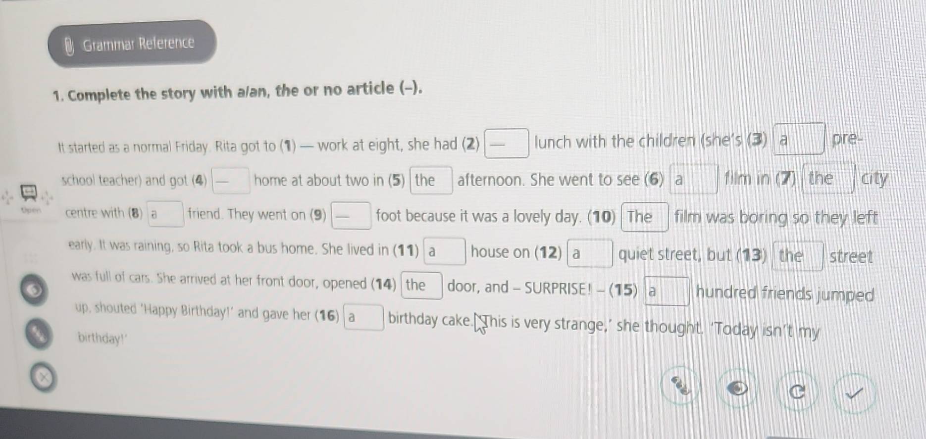 Grammar Reference 
1. Complete the story with a/an, the or no article (-). 
|| 
It started as a normal Friday. Rita got to (1) — work at eight, she had (2) lunch with the children (she's (3) a pre- 
school teacher) and got (4) home at about two in (5) the afternoon. She went to see (6) a film in(7) the city 
centre with (8) a friend. They went on (9) foot because it was a lovely day. (10) The film was boring so they left 
early. It was raining, so Rita took a bus home. She lived in (11) ₹a house on (12)a quiet street, but (13) the street 
was full of cars. She arrived at her front door, opened (14) the door, and - SURPRISE! - (15) hundred friends jumped 
up, shouted ‘Happy Birthday!’ and gave her (16) | a birthday cake.[ This is very strange,’ she thought. ‘Today isn’t my 
birthday!'