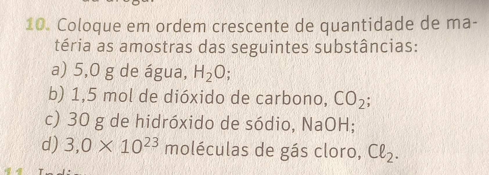 Coloque em ordem crescente de quantidade de ma- 
téria as amostras das seguintes substâncias: 
a) 5,0 g de água, H_2O; 
b) 1,5 mol de dióxido de carbono, CO_2
c) 30 g de hidróxido de sódio, NaOH; 
d) 3,0* 10^(23) moléculas de gás cloro, Cell _2.