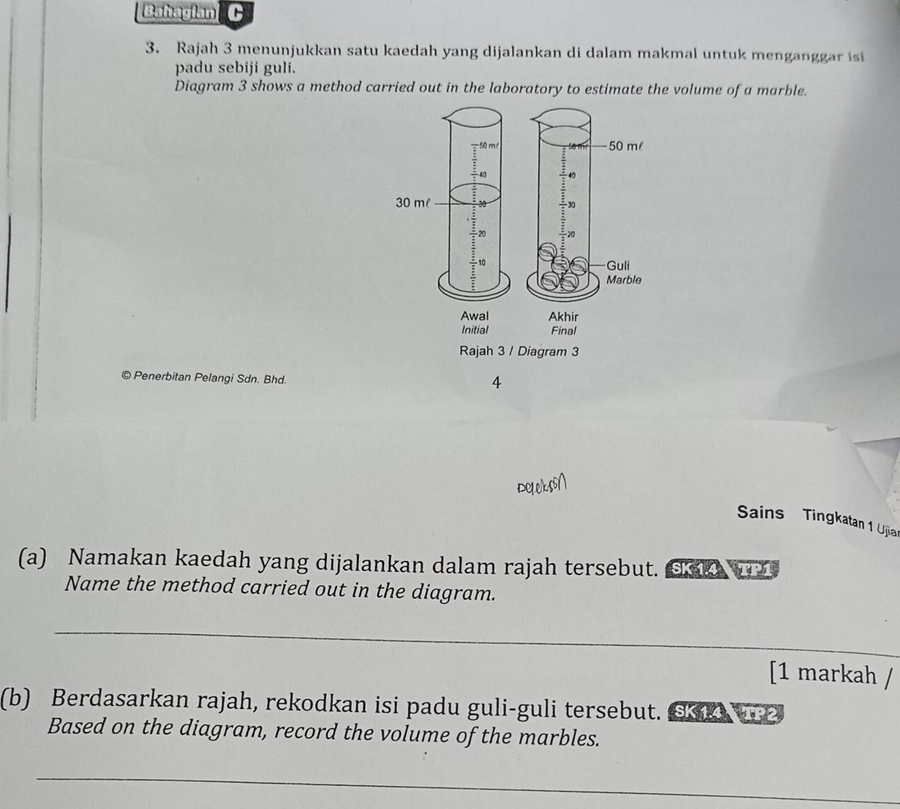 Bahagian C 
3. Rajah 3 menunjukkan satu kaedah yang dijalankan di dalam makmal untuk menganggar is 
padu sebiji guli. 
Diagram 3 shows a method carried out in the laboratory to estimate the volume of a marble. 
T
50 ml
÷40 to
30 ml
30
20
20
- 10 Guli 
Marble 
Awal Akhir 
Initial Final 
Rajah 3 / Diagram 3 
© Penerbitan Pelangi Sdn. Bhd. 
4 
Sains Tingkatan 1 Ujia 
(a) Namakan kaedah yang dijalankan dalam rajah tersebut. K 
Name the method carried out in the diagram. 
_ 
[1 markah / 
(b) Berdasarkan rajah, rekodkan isi padu guli-guli tersebut. ⑤ 2 
Based on the diagram, record the volume of the marbles. 
_