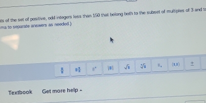 ts of the set of positive, odd integers less than 150 that belong both to the subset of multiples of 3 and to 
ma to separate answers as needed.)
 2/11  □  □ /□   8° |□ | sqrt(□ ) sqrt[3](3) (1,8) +
Textbook a Get more help -