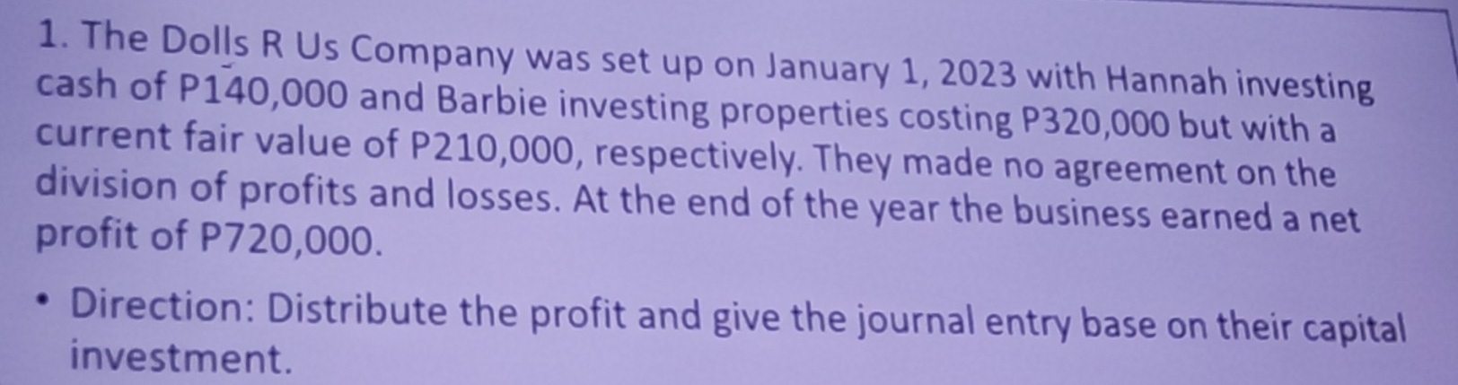 The Dolls R Us Company was set up on January 1, 2023 with Hannah investing 
cash of P140,000 and Barbie investing properties costing P320,000 but with a 
current fair value of P210,000, respectively. They made no agreement on the 
division of profits and losses. At the end of the year the business earned a net 
profit of P720,000. 
Direction: Distribute the profit and give the journal entry base on their capital 
investment.