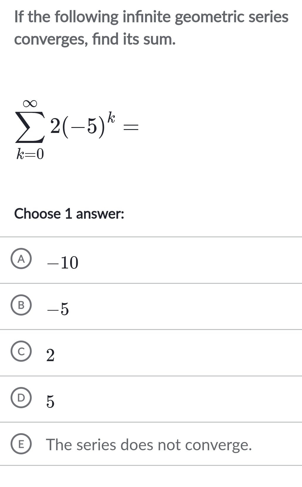 If the following infnite geometric series
converges, find its sum.
sumlimits _(k=0)^(∈fty)2(-5)^k=
Choose 1 answer:
A -10
B -5
C 2
D 5
The series does not converge.