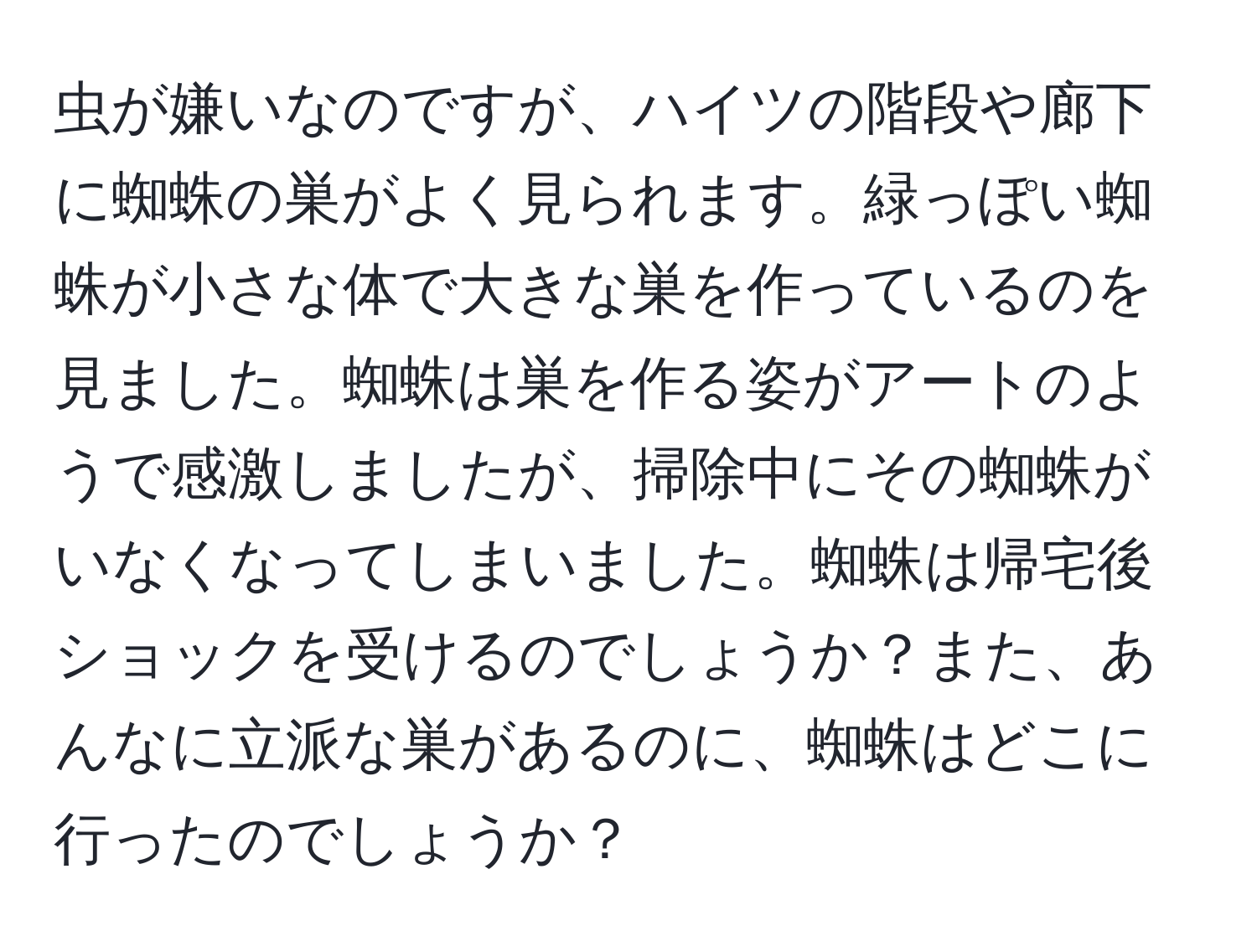 虫が嫌いなのですが、ハイツの階段や廊下に蜘蛛の巣がよく見られます。緑っぽい蜘蛛が小さな体で大きな巣を作っているのを見ました。蜘蛛は巣を作る姿がアートのようで感激しましたが、掃除中にその蜘蛛がいなくなってしまいました。蜘蛛は帰宅後ショックを受けるのでしょうか？また、あんなに立派な巣があるのに、蜘蛛はどこに行ったのでしょうか？