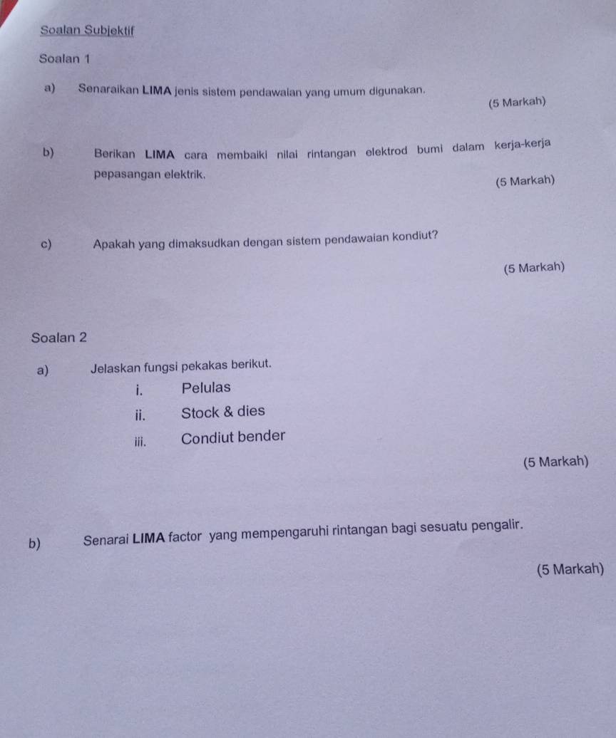 Soalan Subjektif 
Soalan 1 
a) Senaraikan LIMA jenis sistem pendawaian yang umum digunakan. 
(5 Markah) 
b) Berikan LIMA cara membaiki nilai rintangan elektrod bumi dalam kerja-kerja 
pepasangan elektrik. 
(5 Markah) 
c) Apakah yang dimaksudkan dengan sistem pendawaian kondiut? 
(5 Markah) 
Soalan 2 
a) Jelaskan fungsi pekakas berikut. 
i. Pelulas 
ⅱ. Stock & dies 
ii. Condiut bender 
(5 Markah) 
b) Senarai LIMA factor yang mempengaruhi rintangan bagi sesuatu pengalir. 
(5 Markah)