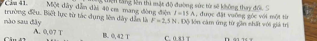 tiện tang lên thì mật độ đường sức từ sẽ không thay đối. S
Câu 41. Một dây dẫn dài 40 cm mang dòng điện I=15A , được đặt vưông góc với một từ
trường đều. Biết lực từ tác dụng lên dây dẫn là
nào sau đây F=2,5N. Độ lớn cảm ứng từ gần nhất với giá trị
A. 0,07 T B. 0, 42 T
Câu 42 C. 0.83 T D 02 75 T