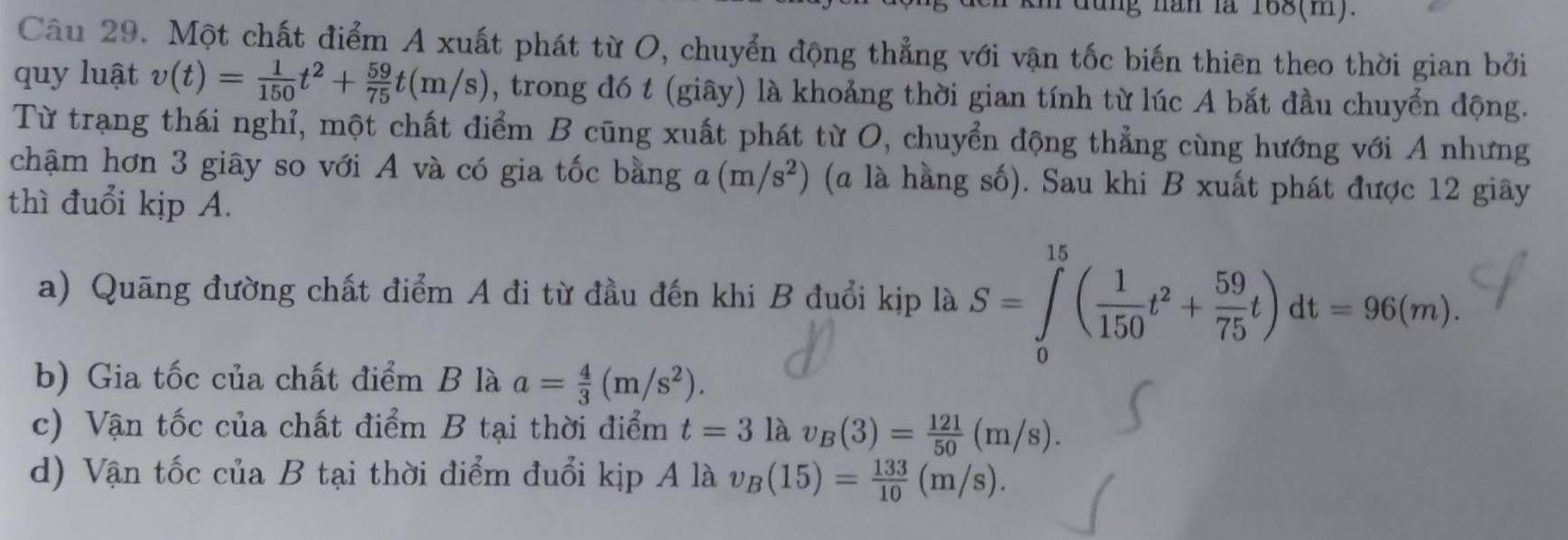 ng năn là 168(m).
Câu 29. Một chất điểm A xuất phát từ O, chuyển động thẳng với vận tốc biến thiên theo thời gian bởi
quy luật v(t)= 1/150 t^2+ 59/75 t(m/s) , trong đó t (giây) là khoảng thời gian tính từ lúc A bắt đầu chuyển động.
Từ trạng thái nghỉ, một chất điểm B cũng xuất phát từ O, chuyển động thẳng cùng hướng với A nhưng
chậm hơn 3 giây so với A và có gia tốc bằng (m/s^2) (a là hàng số). Sau khi B xuất phát được 12 giây
thì đuổi kịp A.
a) Quãng đường chất điểm A đi từ đầu đến khi B đuổi kịp là S=∈tlimits _0^((15)(frac 1)150t^2+ 59/75 t)dt=96(m).
b) Gia tốc của chất điểm B là a= 4/3 (m/s^2).
c) Vận tốc của chất điểm B tại thời điểm t=3 là v_B(3)= 121/50 (m/s).
d) Vận tốc của B tại thời điểm đuổi kịp A là v_B(15)= 133/10 (m/s).