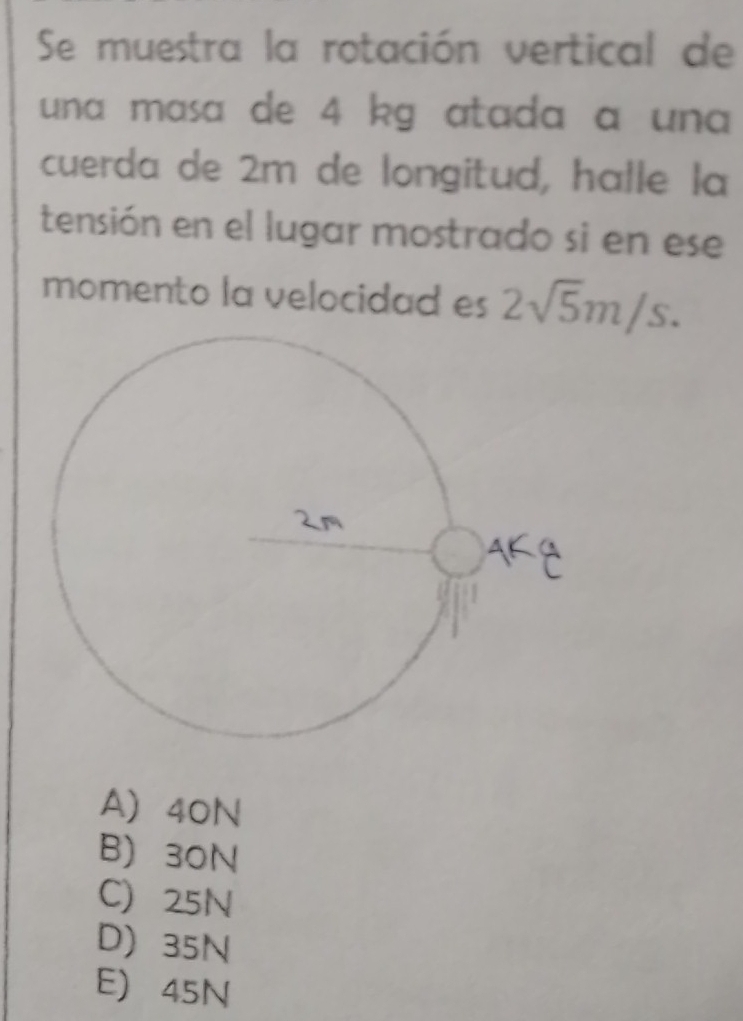 Se muestra la rotación vertical de
una masa de 4 kg atada a una 
cuerda de 2m de longitud, halle la
tensión en el lugar mostrado si en ese
momento la velocidad es 2sqrt(5)m/s.
A) 40N
B) 30N
C 25N
D 35N
E 45N