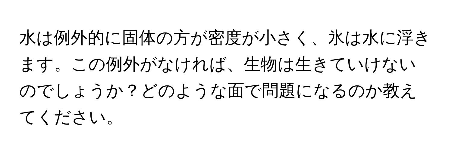 水は例外的に固体の方が密度が小さく、氷は水に浮きます。この例外がなければ、生物は生きていけないのでしょうか？どのような面で問題になるのか教えてください。