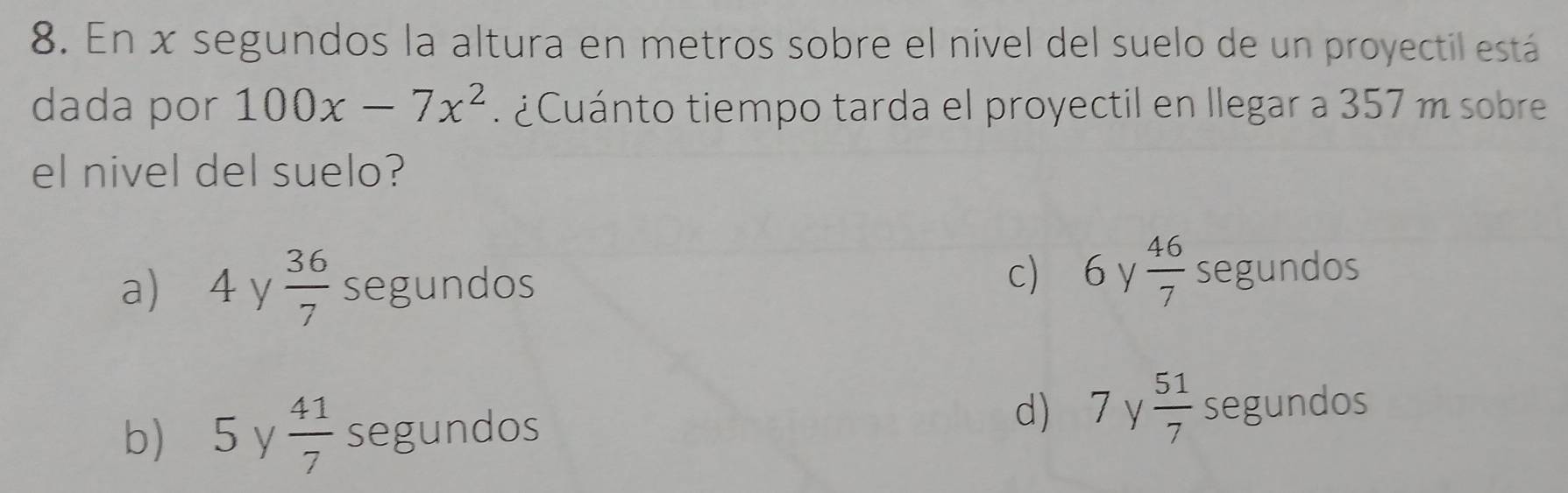 En x segundos la altura en metros sobre el nivel del suelo de un proyectil está
dada por 100x-7x^2 ¿ Cu ánto tiempo tarda el proyectil en llegar a 357 m sobre
el nivel del suelo?
a) 4 y  36/7  segundos c) 6 y  46/7  segundos
d) 7y 51/7 
b) 5 y  41/7  segundos segundos