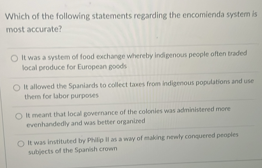 Which of the following statements regarding the encomienda system is
most accurate?
It was a system of food exchange whereby indigenous people often traded
local produce for European goods
It allowed the Spaniards to collect taxes from indigenous populations and use
them for labor purposes
It meant that local governance of the colonies was administered more
evenhandedly and was better organized
It was instituted by Philip II as a way of making newly conquered peoples
subjects of the Spanish crown