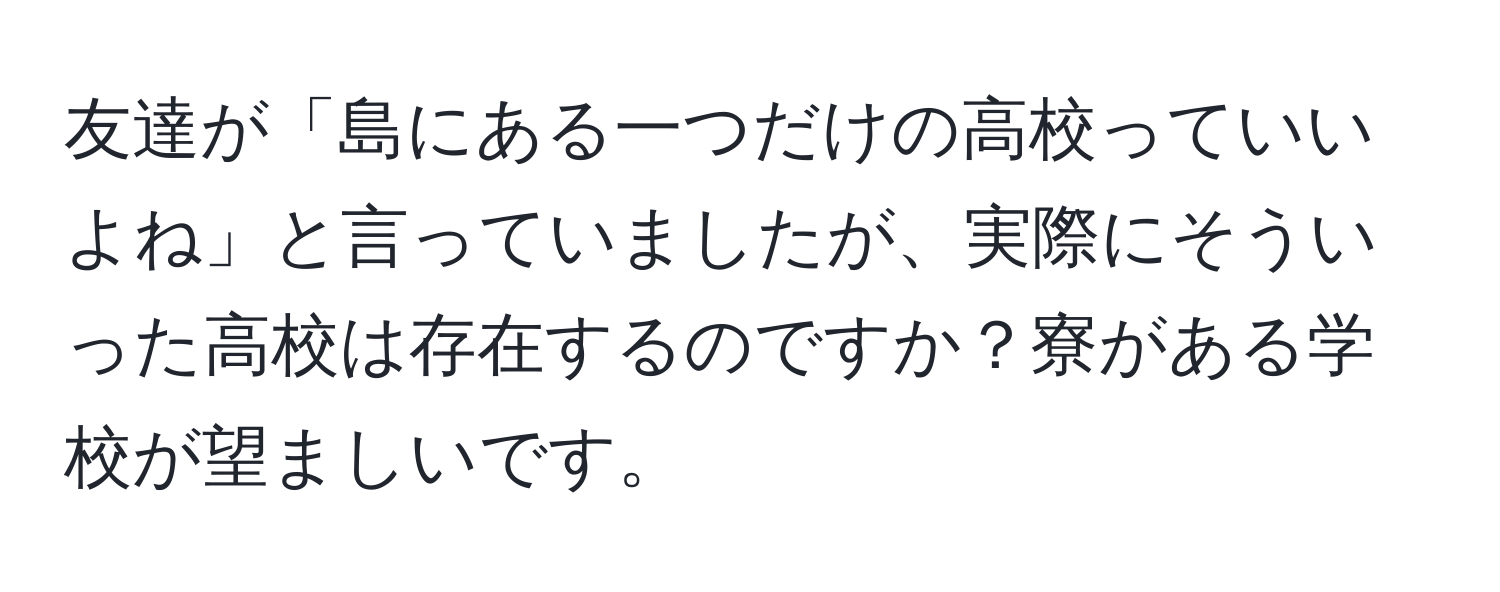 友達が「島にある一つだけの高校っていいよね」と言っていましたが、実際にそういった高校は存在するのですか？寮がある学校が望ましいです。