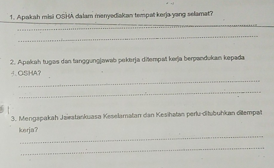 Apakah misi OSHA dalam menyediakan tempat kerja yang selamat? 
_ 
_ 
_ 
2. Apakah tugas dan tanggungjawab pekerja ditempat kerja berpandukan kepada 
OSHA？ 
_ 
_ 
3. Mengapakah Jawatankuasa Keselamatan dan Kesihatan perlu-ditubuhkan ditempat 
_ 
kerja? 
_