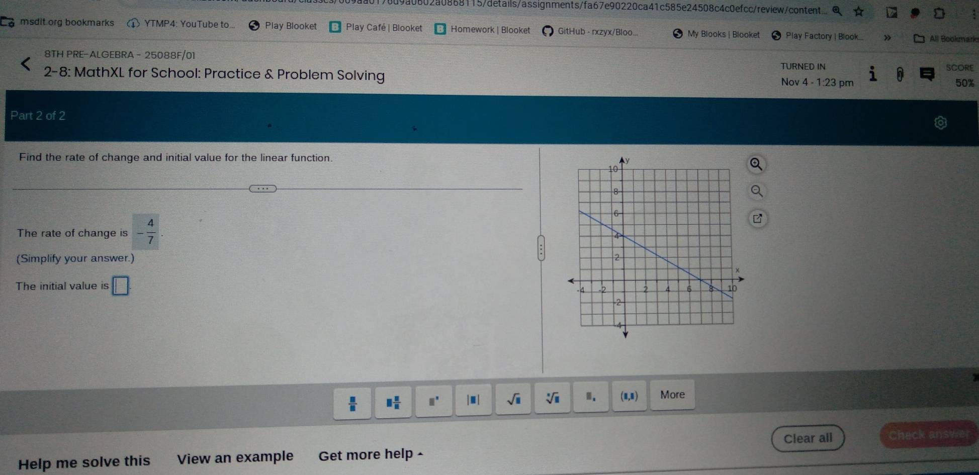0802a0868115/details/assignments/fa67e90220ca41c585e24508c4c0efcc/review/content
msdit.org bookmarks YTMP4: YouTube to. Play Blooket Play Café | Blooket Homework | Blooket GitHub - rxzyx/Bloo... My Blooks | Blooket Play Factory | Blook...
All Bookmark
8TH PRE-ALGEBRA - 25088F/01
TURNED IN SCORE
2-8: MathXL for School: Practice & Problem Solving Nov 4 - 1:23 pm
50%
Part 2 of 2
Find the rate of change and initial value for the linear function.
The rate of change is  4/7 . 
(Simplify your answer.) 
The initial value is □
 □ /□   □  11/11  □^(□) |□ | sqrt(□ ) sqrt[□](□ )
(1,1) More
Clear all Check answer
Help me solve this View an example Get more help ·