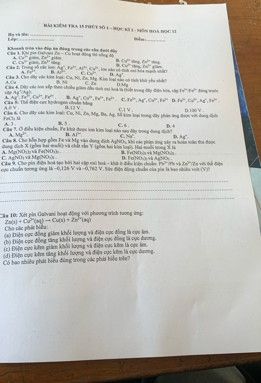 bài kIÊM tRa 15 phút số 1 - học k if2-MON N hOá HOC 12
Họ và tên:_
Lớp:_ Điễm:_
Khoanh tròn vào đáp án đúng trong các câu dưới đây
Câu 1. Khi pin Galvani Zn-C Cu hoạt động thì nồng độ
Cu^(2+) giảm, Zn^(2+) giảm.
B. Cu^(2+)tan g,Zn^(2+)
A Cu^(2+) giảm, Zn^(2+) tăng. D. Cu^(2+)tan g,Zn^(2+) tǎng.
Câu 2. Trong số các ion: Ag^+,Fe^(2+),Al^(3+),Cu^(2+) , ion nào có tính oxi hóa mạnh nhất? giảm.
A.Fe^(2+). B. Al^(3+). C.Cu^(2+). D. Ag^+.
Câu 3. Cho dãy các kim loại: Cu. Ni, Zn, Mg. Kim loại nào có tính khử yếu nhất?
A.Cu B. N_i C. Zn D.Mg
Câu 4. Dãy các ion xếp theo chiều giảm dần tính oxi hoá là (biết trong dãy điện hóa, cặp Fe^(3+)/Fe^(2+)
cặp Ag^+/Ag ): đứng trước
A. Ag^+,Fe^(3+),Cu^(2+),Fe^(2+) B. Ag^+,Cu^(2+),Fe^(3+),Fe^(2+) C. Fe^(3+),Ag^+,Cu^(2+),Fe^(2+) D. Fe^(3+),Cu^(2+),Ag^+,Fe^(2+).
Câu 5: Thể điện cực hydrogen chuẩn bằng
A.0 V . B.12 V . C.1 V. D.1 100V.
Câu 6. Cho dãy các kim loại: 6 Cu. Ni,Zn,Mg,Ba,Ag :. Số kim loại trong dãy phản ứng được với dung dịch
FeCl₃ là
A. 3 . B. 5 . C. 6 .
D. 4
Câu 7. Ở điều kiện chuẩn, Fe khử được ion kim loại nào sau đây trong dung dịch?
A. Mg^(2+). B. Al^(3+).
C. Na^+. D. Ag^+.
Câu 8. Cho hỗn hợp gồm Fe và Mg vào dung dịch AgNO_3 , khi các phản ứng xảy ra hoàn toàn thu được
dung dịch X (gồm hai muối) và chất rắn Y (gồm hai kim loại). Hai muối trong X là
A. Mg(NO_3)_2 v aFe(NO_3)_2. 3 và Mg(NO_3)_2.
B. Fe(NO_3)_3
C. AgNO_3vaMg(NO_3)_2. D. Fe(NO_3)_2 và AgNO_3.
Câu 9. Cho pin điện hoá tạo bởi hai cặp oxi hoá - khử ở điều kiện chuẩn: Pb^(2+)/Pb và Zn^(2+)/Zn với thế điện
cực chuẩn tương ứng ]a-0,126V và -0,762V V. Sức điện động chuẩn của pin là bao nhiêu volt (V)?
_
_
_
Câu 10: Xét pin Galvani hoạt động với phương trình tương ứng:
Zn(s)+Cu^(2+)(aq)to Cu(s)+Zn^(2+)(aq)
Cho các phát biểu:
(a) Điện cực đồng giảm khối lượng và điện cực đồng là cực âm.
(b) Điện cực đồng tăng khối lượng và điện cực đồng là cực dương.
(c) Điện cực kẽm giảm khối lượng và điện cực kẽm là cực âm.
(d) Điện cực kẽm tăng khối lượng và điện cực kẽm là cực dương.
Có bao nhiêu phát biểu đúng trong các phát biểu trên?