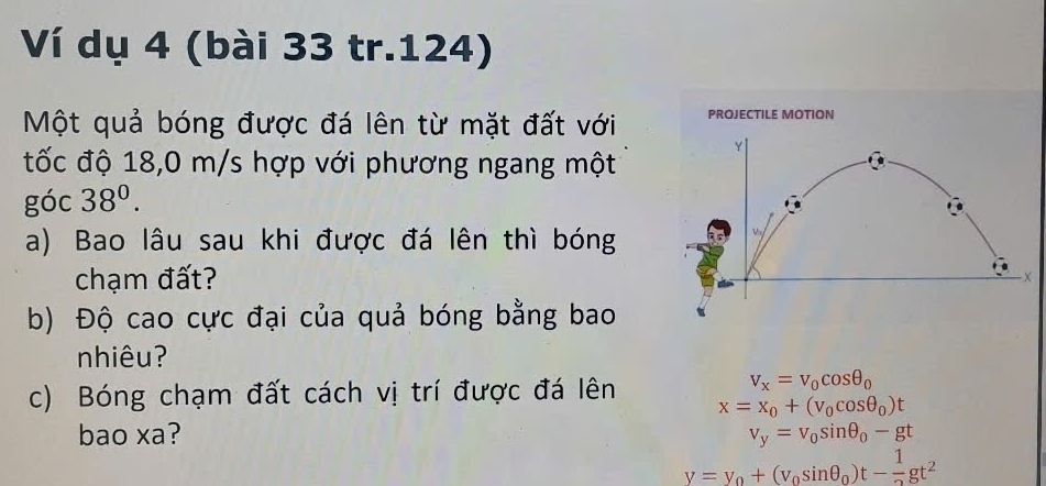 Ví dụ 4 (bài 33 tr.124)
Một quả bóng được đá lên từ mặt đất với 
tốc độ 18,0 m/s hợp với phương ngang một
góc 38^0. 
a) Bao lâu sau khi được đá lên thì bóng
chạm đất?
b) Độ cao cực đại của quả bóng bằng bao
nhiêu?
c) Bóng chạm đất cách vị trí được đá lên
v_x=v_0cos θ _0
x=x_0+(v_0cos θ _0)t
bao xa? v_y=v_0sin θ _0-gt
v=v_0+(v_0sin θ _0)t- 1/2 gt^2