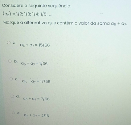 Considere a seguinte sequência:
(a_n)=1/2; 1/3; 1/4;1/5;... 
Marque a alternativa que contém o valor da soma a_6+a_7.
a. a_6+a_7=15/56
b.
a_6+a_7=1/36
C. a_6+a_7=17/56
d.
a_6+a_7=7/56
e.
a_6+a_7=2/15