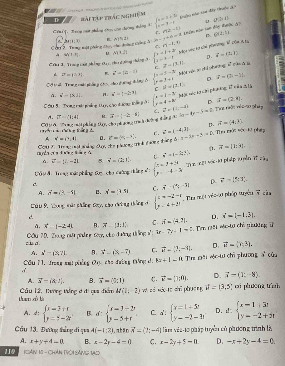 Chương R thường Nhếp lch (ó tròng I PHtng
D bài tập trắc nghiệm
D. Q(2:1).
Câu . Trong mặt phẳng Oxy, cho đường thắng A: beginarrayl x=1+2t x=3-tendarray. Điểm nào sau đây thuộc ?
Cơu 2. Trong mặt phẳng Oxy, cho đường thẳng A: N(3;2). 3x-y+6=0 C. P(2;-1). Điểm nào sau đây thuộc A?
A. M(1;3). B. D. Q(2:1).
C. P(-1:3).
A. M(1:3). B. N(3;2).
Một véc tơ chỉ phương # của △ 1:
Câu 3. Trong mặt phẳng Oxy, cho đường thẳng Δ: beginarrayl x=1+2t x=3-tendarray. vector u=(3;1). D. vector u=(2:1).
C.
A. vector u=(1:3). B. vector u=(2;-1).
Một véc tơ chỉ phương d ún △ 1h
Câu 4. Trong mặt phẳng Oxy, cho đường thẳng A: beginarrayl x=5-2t y=3+tendarray. vector u=(2;1). D. vector u=(2;-1).
Một véc tơ chỉ phương vector u cù a△ 1lambda  △ 1dot a
A. vector u=(5:3). B. vector u=(-2;3). C.
Câu 5. Trong mặt phẳng Oxy, cho đường thẳng Δ: beginarrayl x=1-2t y=4+8tendarray. vector u=(1;-4). D. vector u=(2;8).
A. vector u=(1;4). B. vector u=(-2;-8). C. . Tìm một véc-tơ pháp
Câu 6. Trong mặt phẳng Oxy 2 cho phương trình đường thẳng Δ: 3x+4y-5=0
D. vector n=(4;3).
tuyến của đường thẳng △.
A. vector n=(3;4). B. vector n=(4;-3). C. vector n=(-4;3).
Câu 7. Trong mặt phẳng Oxy, cho phương trình đường thẳng A: x-2y+3=0. Tìm một véc-tơ pháp
tuyến của đường thẳng A.
A. vector n=(1;-2). B. vector n=(2;1). C. vector n=(-2;3). D. vector n=(1;3).
Câu 8. Trong mặt phẳng Ox) , cho đường thẳng đ : beginarrayl x=3+5t y=-4-3tendarray.. Tìm một véc-tơ pháp tuyến
vector n của
d.
A. vector n=(3;-5). B. vector n=(3;5). C. vector n=(5;-3). D. vector n=(5;3).
Câu 9. Trong mặt phẳng Oxy, cho đường thẳng d : beginarrayl x=-2-t y=4+3tendarray..  Tìm một véc-tơ pháp tuyển vector n của
d.
A. vector n=(-2;4). B. vector n=(3;1). C. vector n=(4;2). D. vector n=(-1;3).
Câu 10. Trong mặt phẳng Oxy, cho đường thẳng d: 3x-7y+1=0 Tìm một véc-tơ chỉ phương overline 1
của d. D. vector u=(7;3).
A. vector u=(3;7). B. vector u=(3;-7). C. vector u=(7;-3).
Câu 11. Trong mặt phẳng Oxy, cho đường thẳng d: 8x+1=0 1. Tìm một véc-tơ chỉ phương vector u của
d.
A. vector u=(8;1). B. vector u=(0;1). C. vector u=(1;0). D. vector u=(1;-8).
Câu 12. Đường thẳng đ đi qua điểm M(1;-2) và có véc-tơ chỉ phương vector u=(3;5) có phương trình
tham số là
A. d : beginarrayl x=3+t y=5-2tendarray. . B. d:beginarrayl x=3+2t y=5+tendarray. . C. d:beginarrayl x=1+5t y=-2-3tendarray. . D. d:beginarrayl x=1+3t y=-2+5tendarray. .
Câu 13. Đường thẳng đi qua A(-1;2) , nhận vector n=(2;-4) làm véc-tơ pháp tuyến có phương trình là
A. x+y+4=0. B. x-2y-4=0. C. x-2y+5=0. D. -x+2y-4=0.
110  TOÁN 10 - CHÁN TRỜI SÁNG TAO